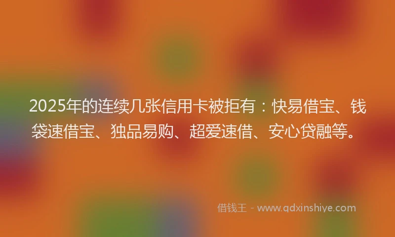2025年的连续几张信用卡被拒有:快易借宝、钱袋速借宝、独品易购、超爱速借、安心贷融等。