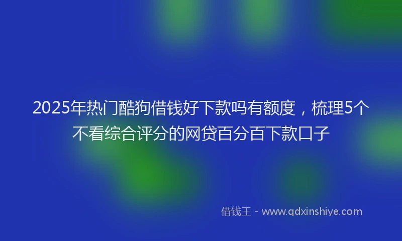 2025年热门酷狗借钱好下款吗有额度,梳理5个不看综合评分的网贷百分百下款口子