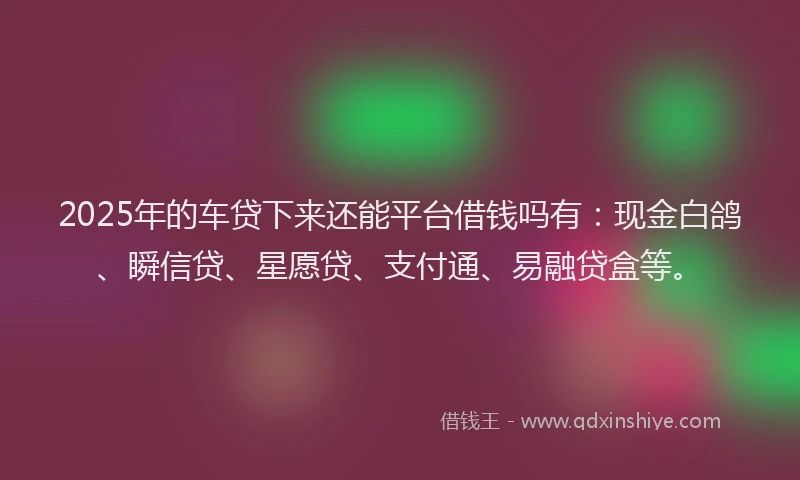 2025年的车贷下来还能平台借钱吗有:现金白鸽、瞬信贷、星愿贷、支付通、易融贷盒等。