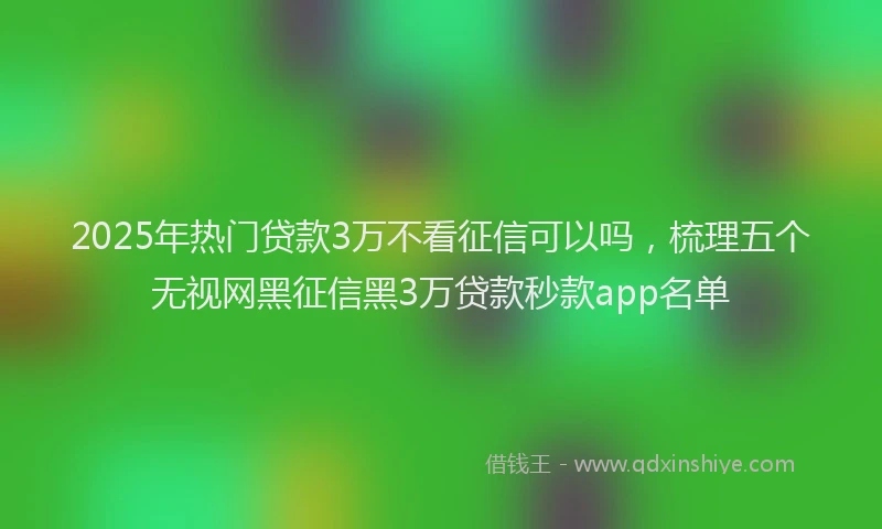 2025年热门贷款3万不看征信可以吗，梳理五个无视网黑征信黑3万贷款秒款app名单