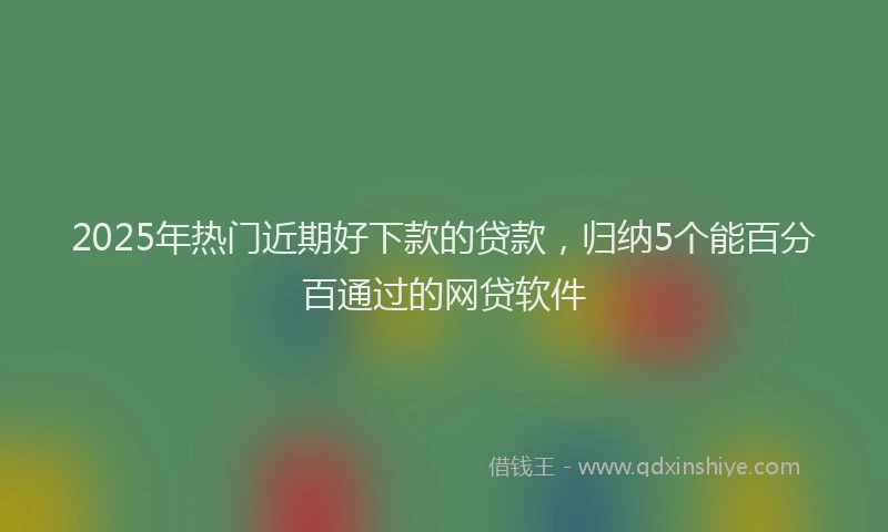 2025年热门近期好下款的贷款,归纳5个能百分百通过的网贷软件