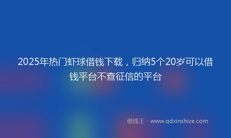 2025年热门虾球借钱下载，归纳5个20岁可以借钱平台不查征信的平台