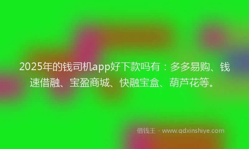 2025年的钱司机app好下款吗有：多多易购、钱速借融、宝盈商城、快融宝盒、葫芦花等。