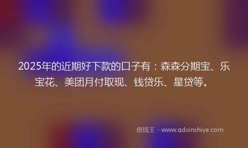 2025年的近期好下款的口子有：森森分期宝、乐宝花、美团月付取现、钱贷乐、星贷等。