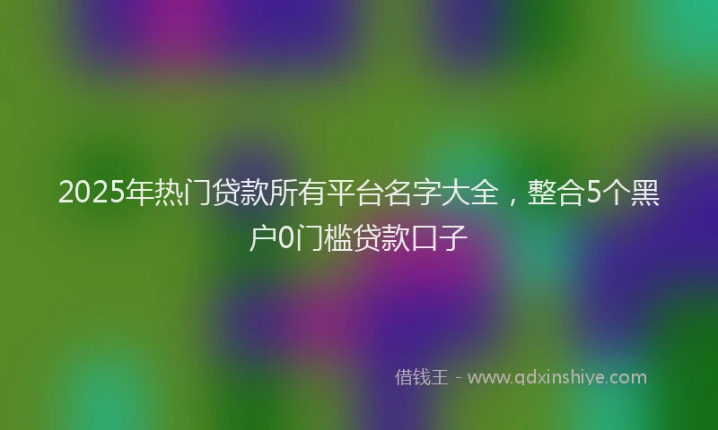 2025年热门贷款所有平台名字大全,整合5个黑户0门槛贷款口子
