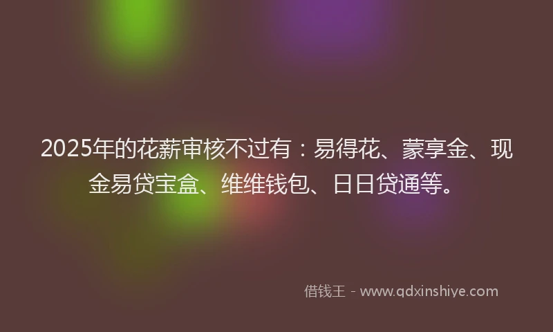 2025年的花薪审核不过有：易得花、蒙享金、现金易贷宝盒、维维钱包、日日贷通等。