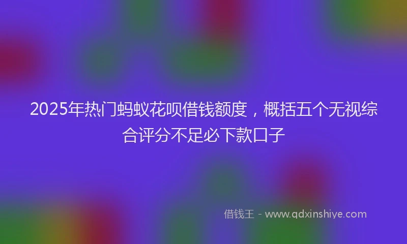 2025年热门蚂蚁花呗借钱额度，概括五个无视综合评分不足必下款口子