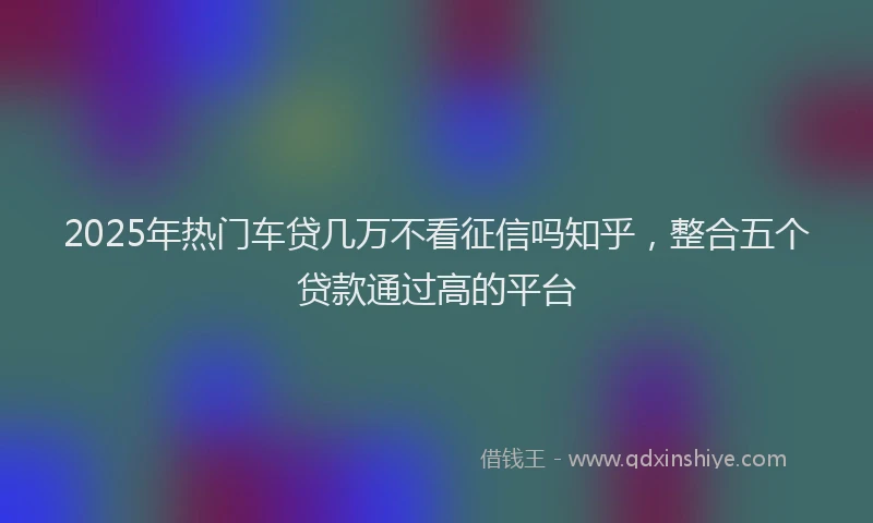 2025年热门车贷几万不看征信吗知乎,整合五个贷款通过高的平台