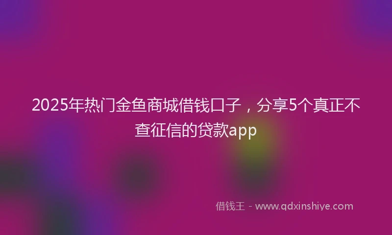 2025年热门金鱼商城借钱口子，分享5个真正不查征信的贷款app
