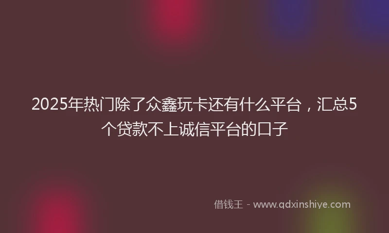 2025年热门除了众鑫玩卡还有什么平台，汇总5个贷款不上诚信平台的口子