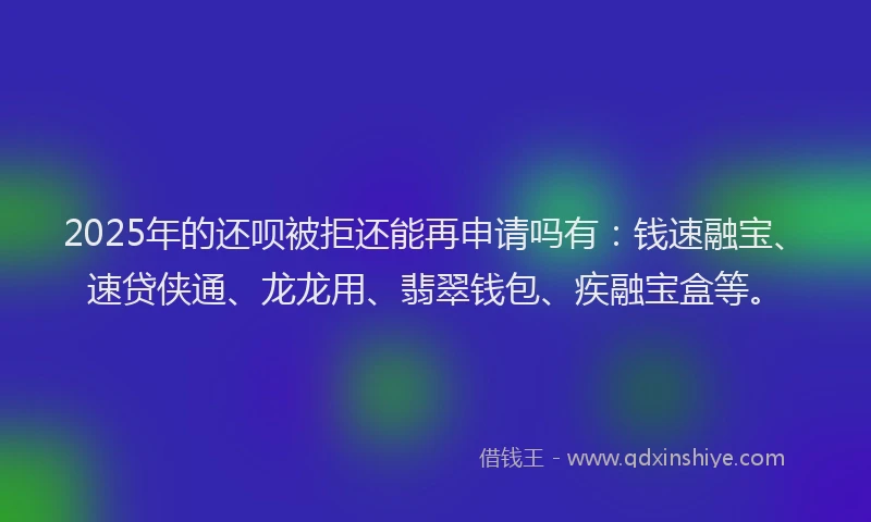 2025年的还呗被拒还能再申请吗有：钱速融宝、速贷侠通、龙龙用、翡翠钱包、疾融宝盒等。