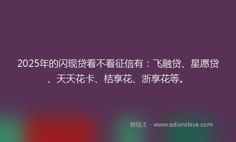 2025年的闪现贷看不看征信有：飞融贷、星愿贷、天天花卡、桔享花、浙享花等。