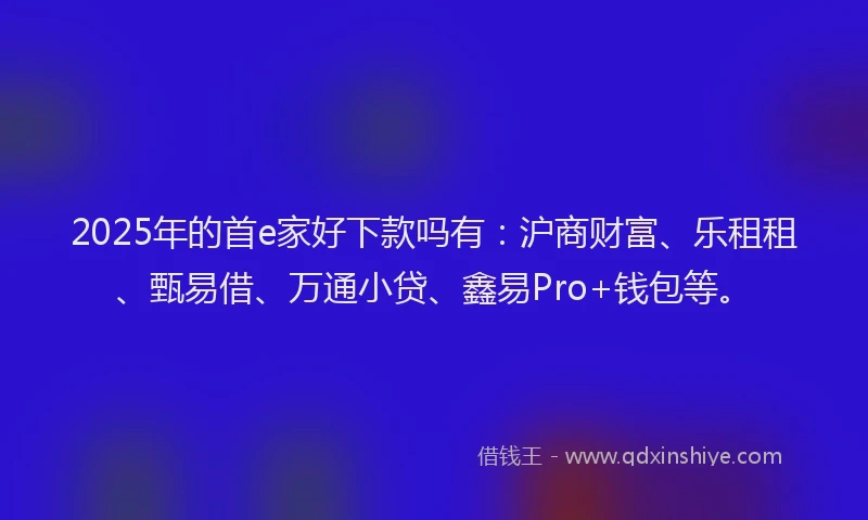 2025年的首e家好下款吗有：沪商财富、乐租租、甄易借、万通小贷、鑫易Pro+钱包等。