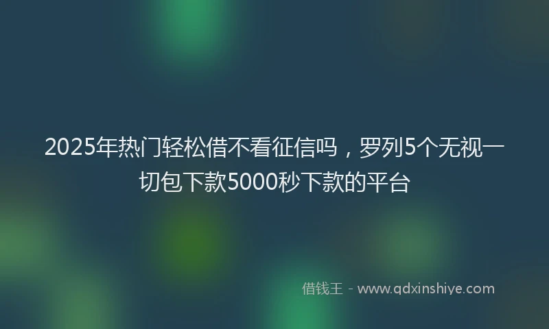 2025年热门轻松借不看征信吗，罗列5个无视一切包下款5000秒下款的平台