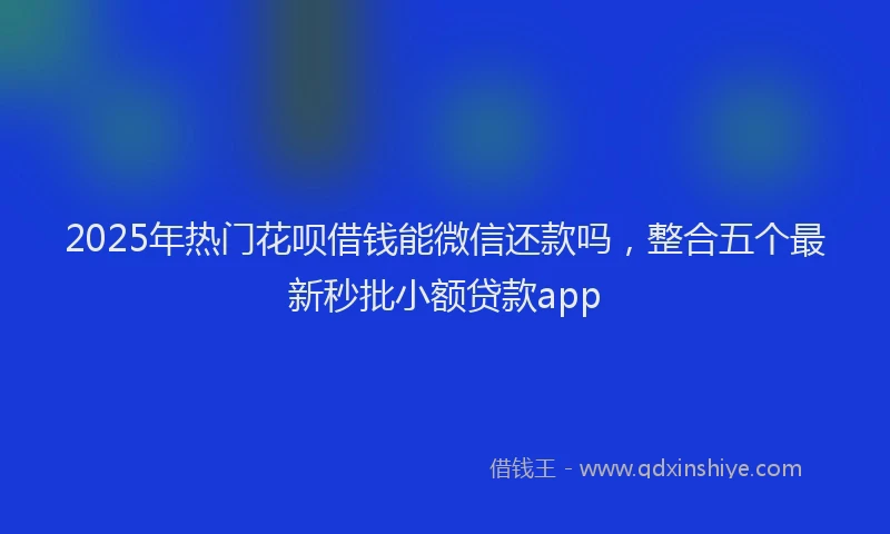 2025年热门花呗借钱能微信还款吗，整合五个最新秒批小额贷款app
