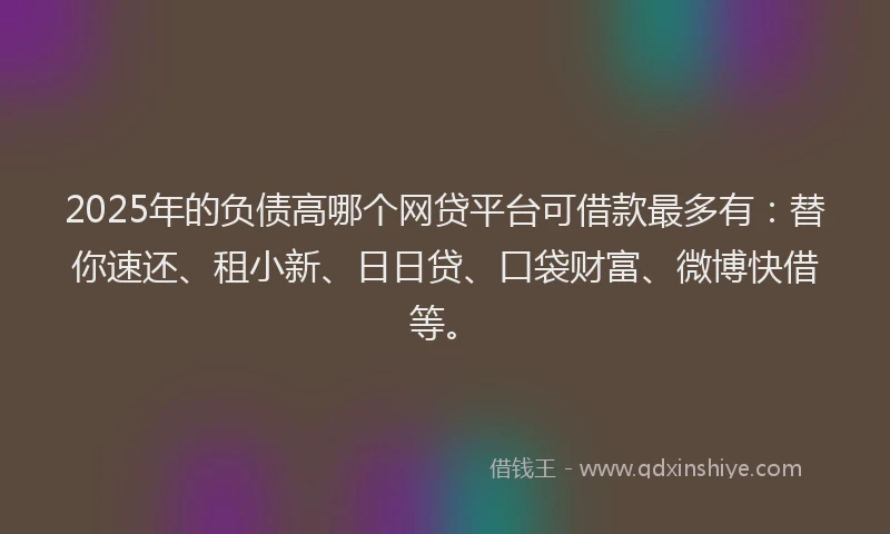 2025年的负债高哪个网贷平台可借款最多有:替你速还、租小新、日日贷、口袋财富、微博快借等。