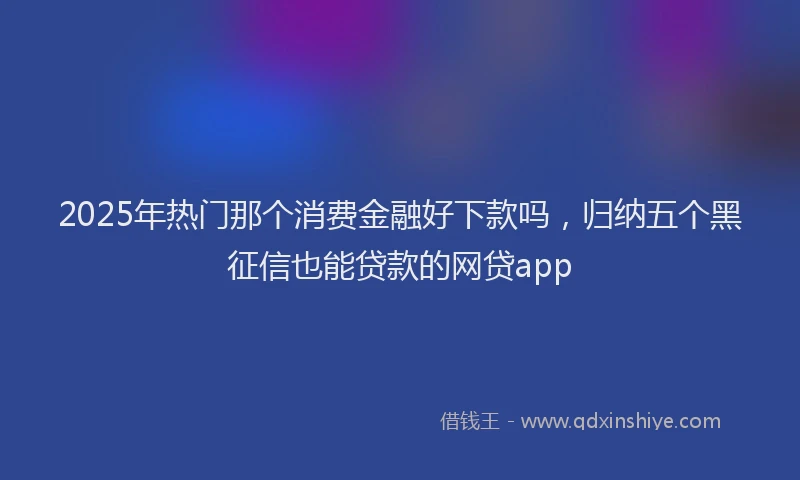2025年热门那个消费金融好下款吗，归纳五个黑征信也能贷款的网贷app
