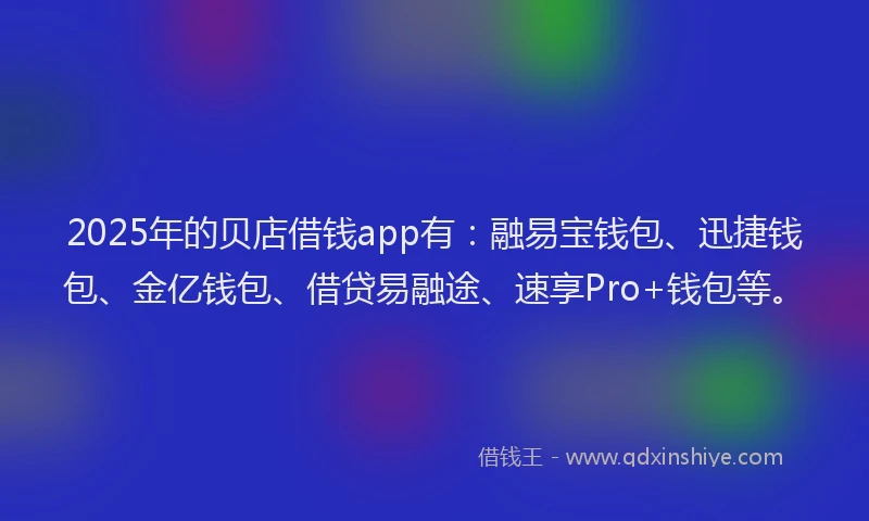 2025年的贝店借钱app有：融易宝钱包、迅捷钱包、金亿钱包、借贷易融途、速享Pro+钱包等。