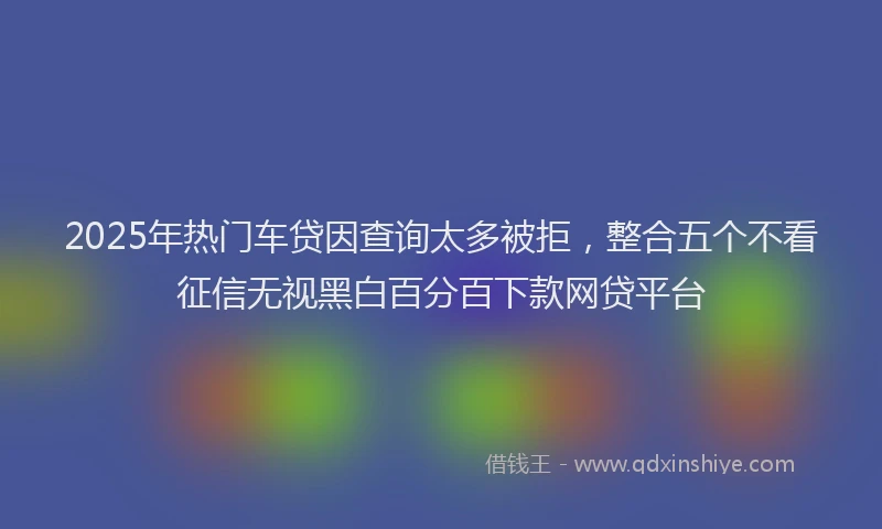 2025年热门车贷因查询太多被拒，整合五个不看征信无视黑白百分百下款网贷平台