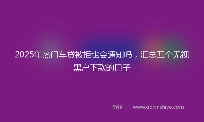 2025年热门车贷被拒也会通知吗,汇总五个无视黑户下款的口子