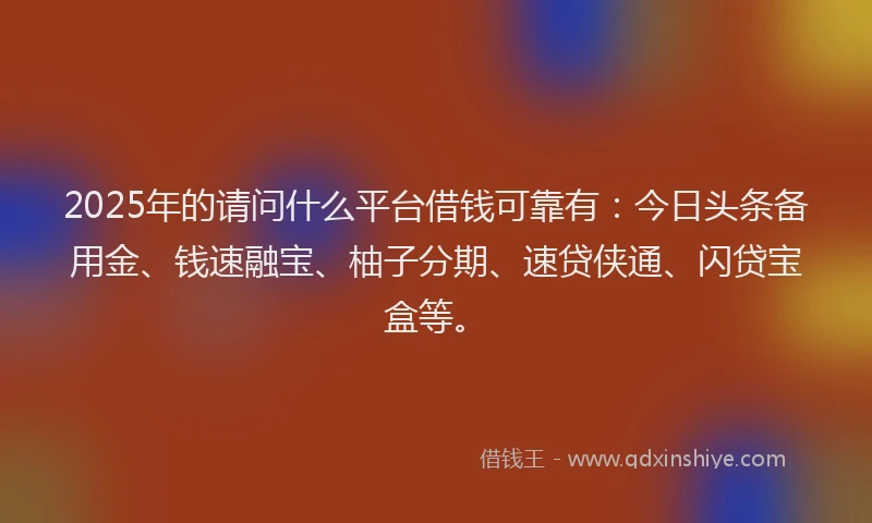 2025年的请问什么平台借钱可靠有：今日头条备用金、钱速融宝、柚子分期、速贷侠通、闪贷宝盒等。