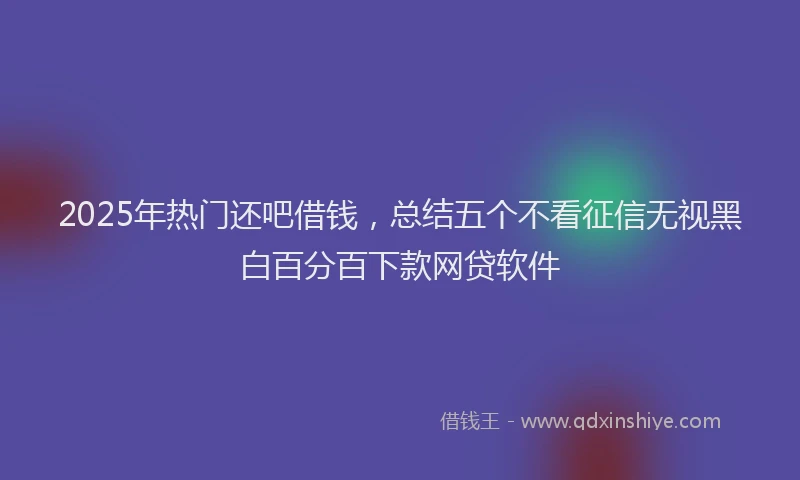 2025年热门还吧借钱，总结五个不看征信无视黑白百分百下款网贷软件