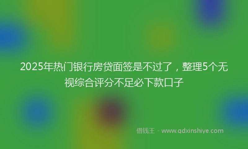 2025年热门银行房贷面签是不过了，整理5个无视综合评分不足必下款口子