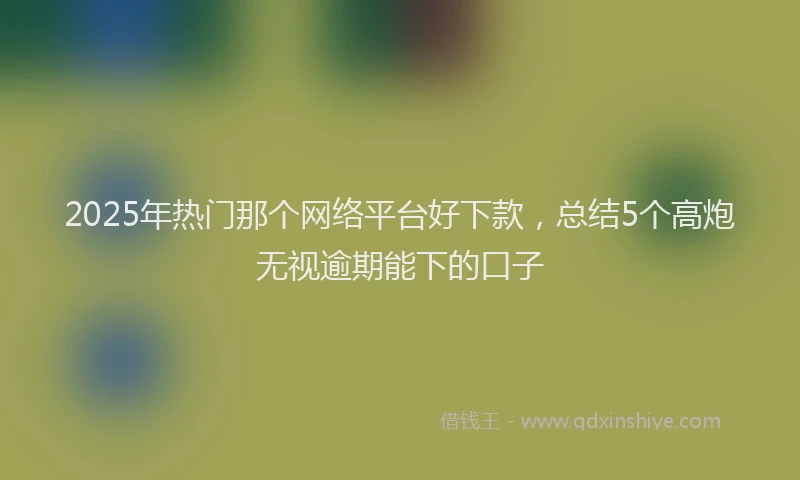 2025年热门那个网络平台好下款,总结5个高炮无视逾期能下的口子