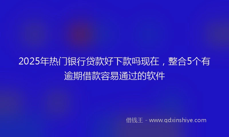 2025年热门银行贷款好下款吗现在，整合5个有逾期借款容易通过的软件