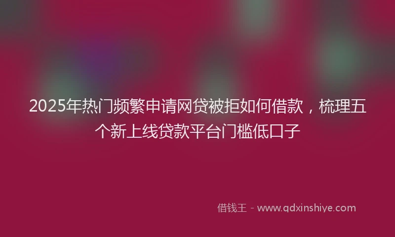 2025年热门频繁申请网贷被拒如何借款，梳理五个新上线贷款平台门槛低口子