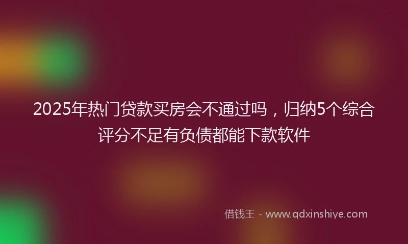 2025年热门贷款买房会不通过吗，归纳5个综合评分不足有负债都能下款软件