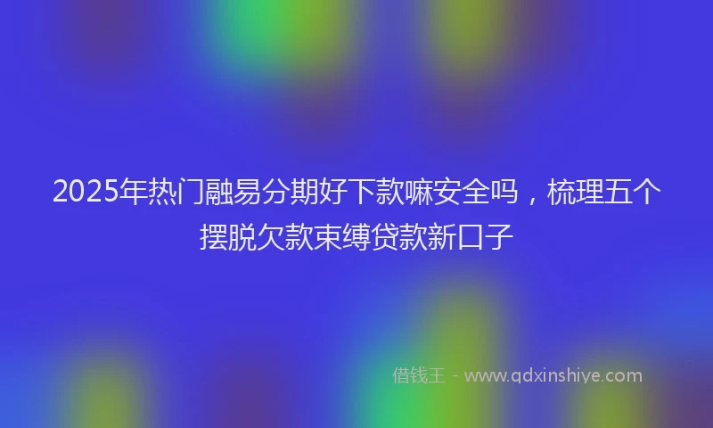 2025年热门融易分期好下款嘛安全吗，梳理五个摆脱欠款束缚贷款新口子