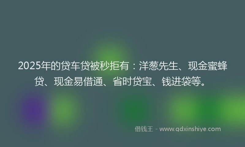 2025年的贷车贷被秒拒有:洋葱先生、现金蜜蜂贷、现金易借通、省时贷宝、钱进袋等。