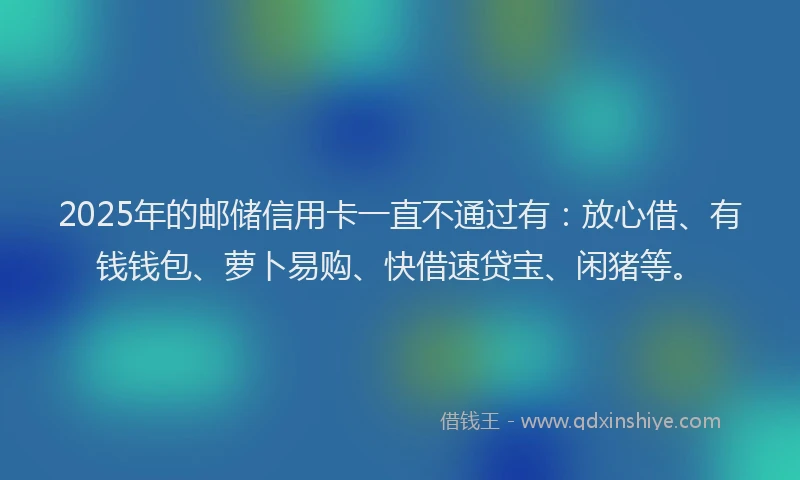 2025年的邮储信用卡一直不通过有:放心借、有钱钱包、萝卜易购、快借速贷宝、闲猪等。