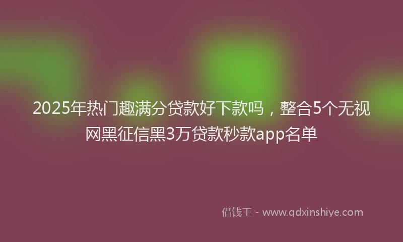 2025年热门趣满分贷款好下款吗，整合5个无视网黑征信黑3万贷款秒款app名单