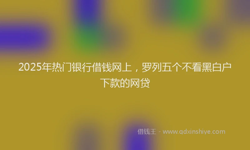 2025年热门银行借钱网上,罗列五个不看黑白户下款的网贷