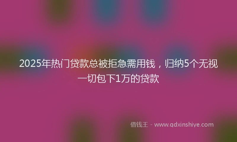 2025年热门贷款总被拒急需用钱,归纳5个无视一切包下1万的贷款