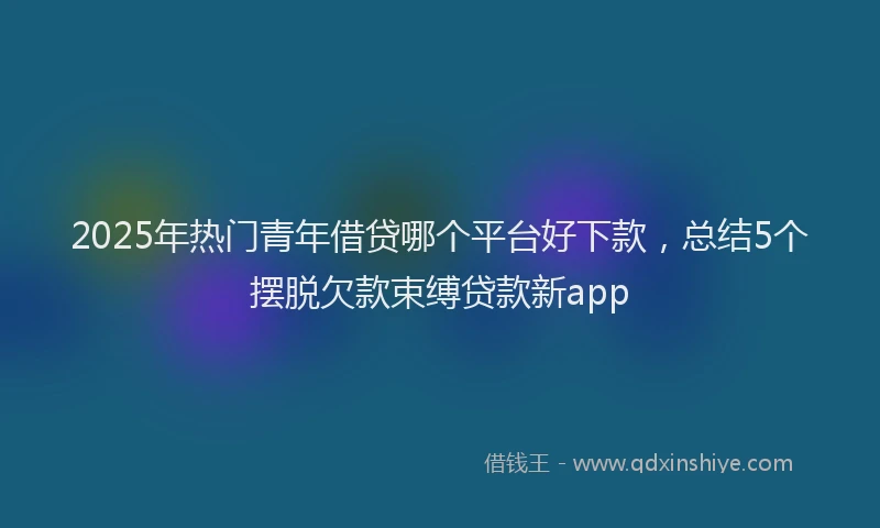 2025年热门青年借贷哪个平台好下款，总结5个摆脱欠款束缚贷款新app