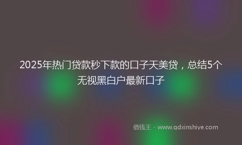 2025年热门贷款秒下款的口子天美贷,总结5个无视黑白户最新口子