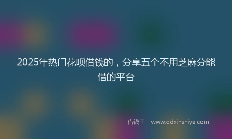 2025年热门花呗借钱的，分享五个不用芝麻分能借的平台
