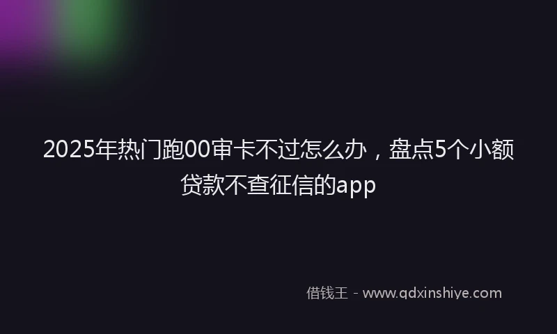 2025年热门跑00审卡不过怎么办,盘点5个小额贷款不查征信的app