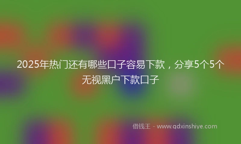 2025年热门还有哪些口子容易下款,分享5个5个无视黑户下款口子