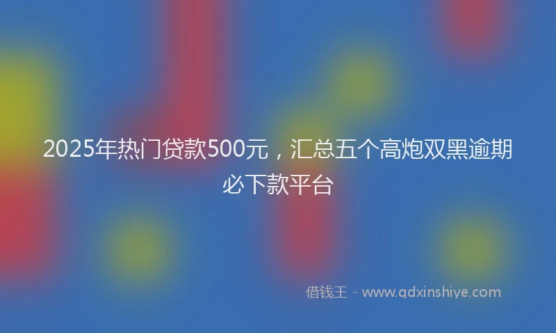 2025年热门贷款500元，汇总五个高炮双黑逾期必下款平台