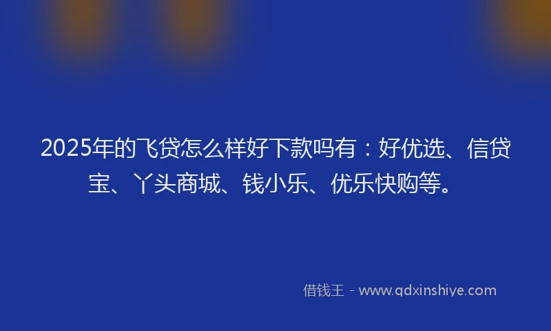 2025年的飞贷怎么样好下款吗有：好优选、信贷宝、丫头商城、钱小乐、优乐快购等。