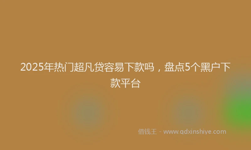 2025年热门超凡贷容易下款吗，盘点5个黑户下款平台