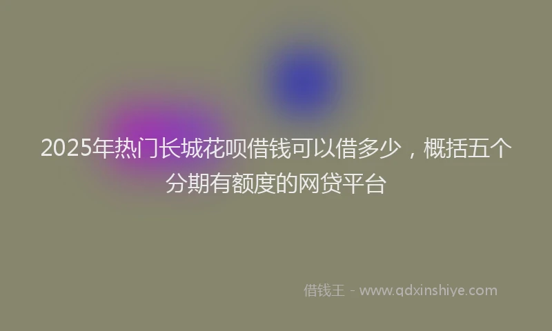 2025年热门长城花呗借钱可以借多少，概括五个分期有额度的网贷平台