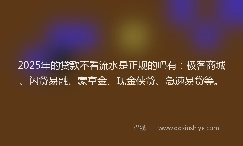 2025年的贷款不看流水是正规的吗有:极客商城、闪贷易融、蒙享金、现金侠贷、急速易贷等。
