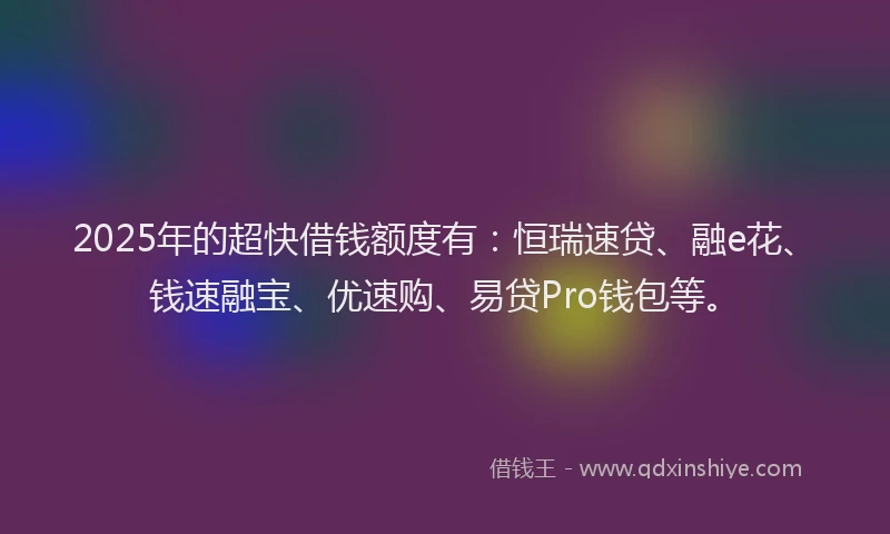 2025年的超快借钱额度有：恒瑞速贷、融e花、钱速融宝、优速购、易贷Pro钱包等。