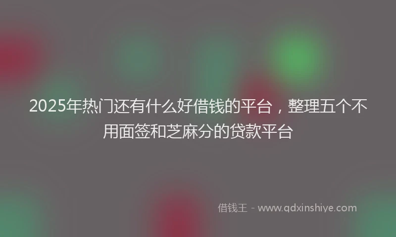 2025年热门还有什么好借钱的平台，整理五个不用面签和芝麻分的贷款平台