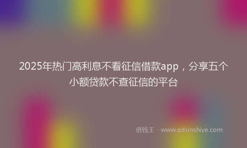 2025年热门高利息不看征信借款app，分享五个小额贷款不查征信的平台